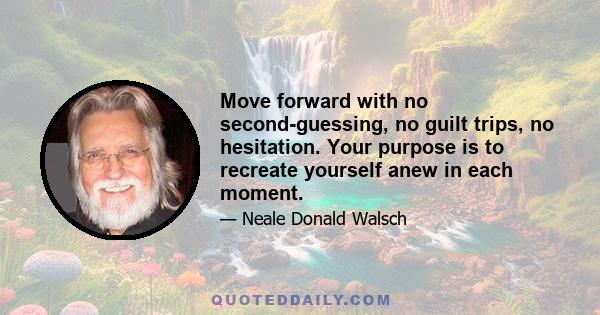 Move forward with no second-guessing, no guilt trips, no hesitation. Your purpose is to recreate yourself anew in each moment.