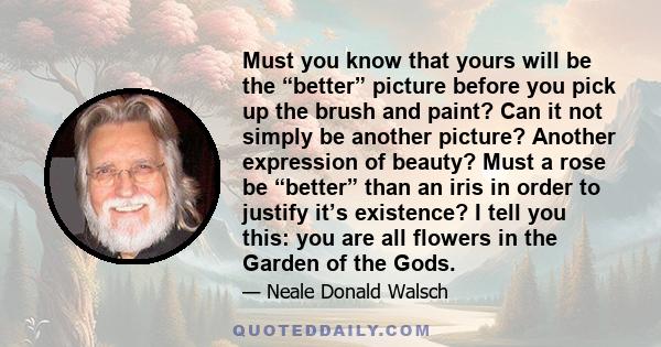 Must you know that yours will be the “better” picture before you pick up the brush and paint? Can it not simply be another picture? Another expression of beauty? Must a rose be “better” than an iris in order to justify