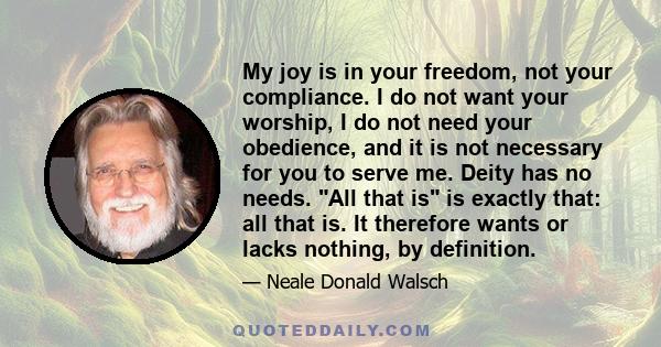 My joy is in your freedom, not your compliance. I do not want your worship, I do not need your obedience, and it is not necessary for you to serve me. Deity has no needs. All that is is exactly that: all that is. It