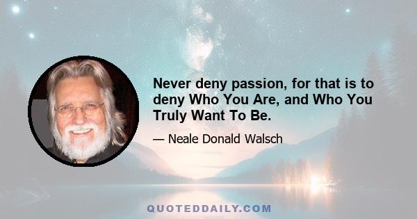 Never deny passion, for that is to deny Who You Are, and Who You Truly Want To Be.