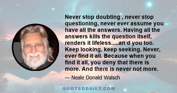 Never stop doubting , never stop questioning, never ever assume you have all the answers. Having all the answers kills the question itself, renders it lifeless.....an d you too. Keep looking, keep seeking. Never, ever