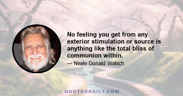 No feeling you get from any exterior stimulation or source is anything like the total bliss of communion within.