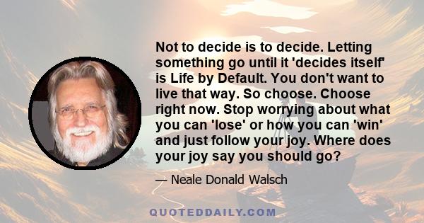 Not to decide is to decide. Letting something go until it 'decides itself' is Life by Default. You don't want to live that way. So choose. Choose right now. Stop worrying about what you can 'lose' or how you can 'win'