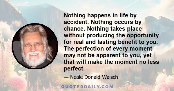 Nothing happens in life by accident. Nothing occurs by chance. Nothing takes place without producing the opportunity for real and lasting benefit to you. The perfection of every moment may not be apparent to you, yet