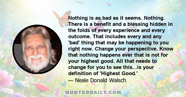 Nothing is as bad as it seems. Nothing. There is a benefit and a blessing hidden in the folds of every experience and every outcome. That includes every and any 'bad' thing that may be happening to you right now. Change 