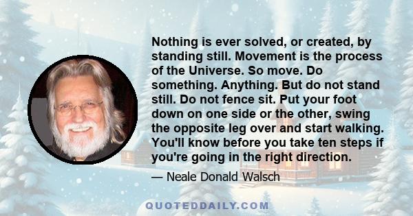 Nothing is ever solved, or created, by standing still. Movement is the process of the Universe. So move. Do something. Anything. But do not stand still. Do not fence sit. Put your foot down on one side or the other,