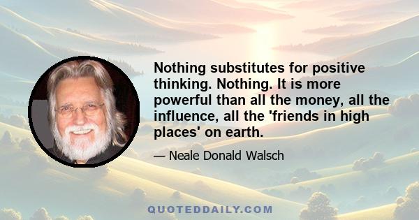 Nothing substitutes for positive thinking. Nothing. It is more powerful than all the money, all the influence, all the 'friends in high places' on earth.