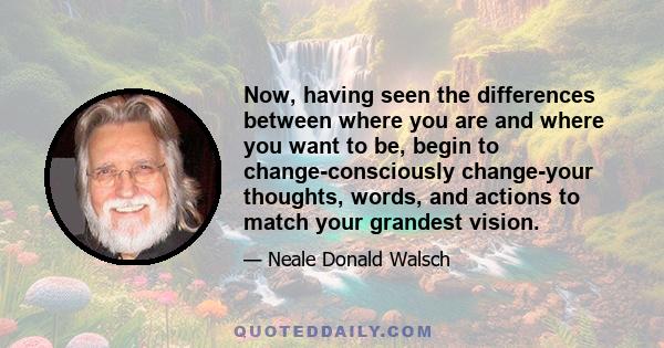 Now, having seen the differences between where you are and where you want to be, begin to change-consciously change-your thoughts, words, and actions to match your grandest vision.