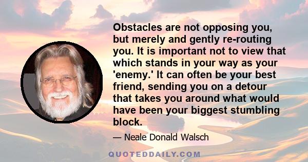 Obstacles are not opposing you, but merely and gently re-routing you. It is important not to view that which stands in your way as your 'enemy.' It can often be your best friend, sending you on a detour that takes you