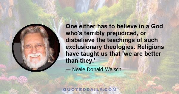 One either has to believe in a God who's terribly prejudiced, or disbelieve the teachings of such exclusionary theologies. Religions have taught us that 'we are better than they.'