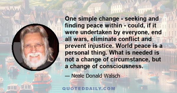 One simple change - seeking and finding peace within - could, if it were undertaken by everyone, end all wars, eliminate conflict and prevent injustice. World peace is a personal thing. What is needed is not a change of 