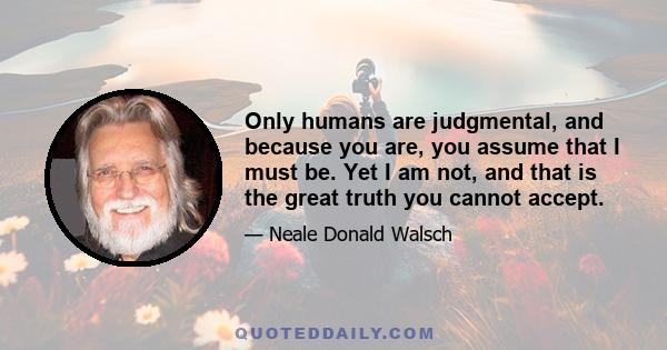 Only humans are judgmental, and because you are, you assume that I must be. Yet I am not, and that is the great truth you cannot accept.