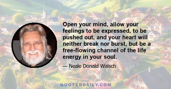 Open your mind, allow your feelings to be expressed, to be pushed out, and your heart will neither break nor burst, but be a free-flowing channel of the life energy in your soul.