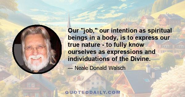 Our job, our intention as spiritual beings in a body, is to express our true nature - to fully know ourselves as expressions and individuations of the Divine.