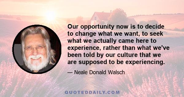 Our opportunity now is to decide to change what we want, to seek what we actually came here to experience, rather than what we've been told by our culture that we are supposed to be experiencing.