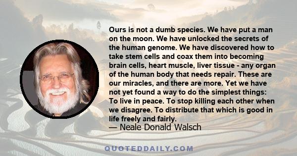 Ours is not a dumb species. We have put a man on the moon. We have unlocked the secrets of the human genome. We have discovered how to take stem cells and coax them into becoming brain cells, heart muscle, liver tissue