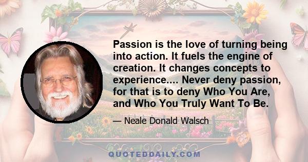 Passion is the love of turning being into action. It fuels the engine of creation. It changes concepts to experience.... Never deny passion, for that is to deny Who You Are, and Who You Truly Want To Be.