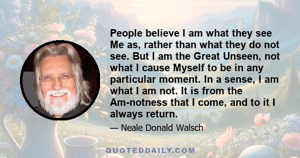 People believe I am what they see Me as, rather than what they do not see. But I am the Great Unseen, not what I cause Myself to be in any particular moment. In a sense, I am what I am not. It is from the Am-notness