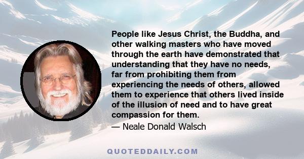 People like Jesus Christ, the Buddha, and other walking masters who have moved through the earth have demonstrated that understanding that they have no needs, far from prohibiting them from experiencing the needs of