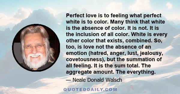 Perfect love is to feeling what perfect white is to color. Many think that white is the absence of color. It is not. It is the inclusion of all color. White is every other color that exists, combined. So, too, is love