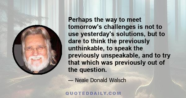 Perhaps the way to meet tomorrow's challenges is not to use yesterday's solutions, but to dare to think the previously unthinkable, to speak the previously unspeakable, and to try that which was previously out of the