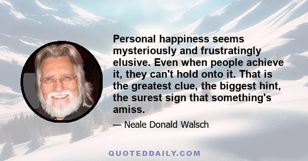 Personal happiness seems mysteriously and frustratingly elusive. Even when people achieve it, they can't hold onto it. That is the greatest clue, the biggest hint, the surest sign that something's amiss.