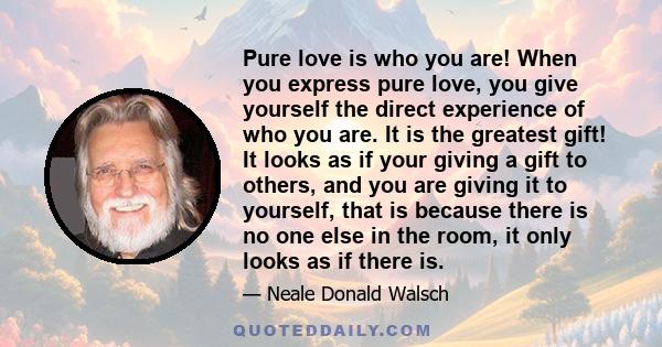 Pure love is who you are! When you express pure love, you give yourself the direct experience of who you are. It is the greatest gift! It looks as if your giving a gift to others, and you are giving it to yourself, that 