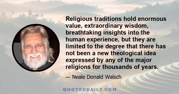 Religious traditions hold enormous value, extraordinary wisdom, breathtaking insights into the human experience, but they are limited to the degree that there has not been a new theological idea expressed by any of the