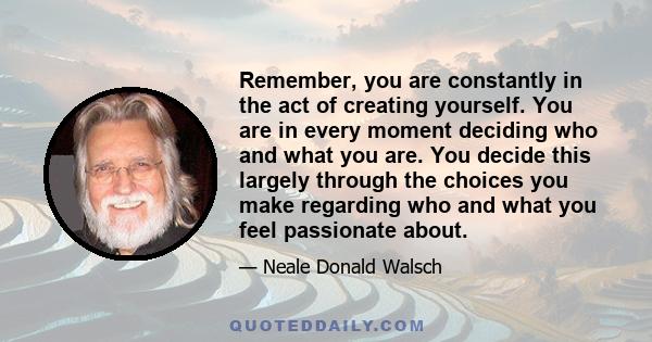 Remember, you are constantly in the act of creating yourself. You are in every moment deciding who and what you are. You decide this largely through the choices you make regarding who and what you feel passionate about.