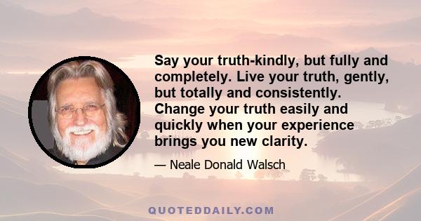 Say your truth-kindly, but fully and completely. Live your truth, gently, but totally and consistently. Change your truth easily and quickly when your experience brings you new clarity.