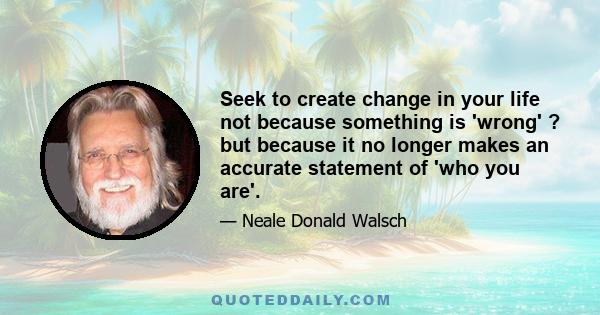 Seek to create change in your life not because something is 'wrong' ? but because it no longer makes an accurate statement of 'who you are'.