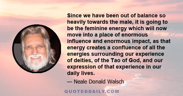 Since we have been out of balance so heavily towards the male, it is going to be the feminine energy which will now move into a place of enormous influence and enormous impact, as that energy creates a confluence of all 