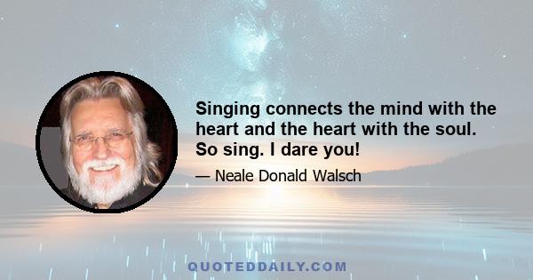 Singing connects the mind with the heart and the heart with the soul. So sing. I dare you!