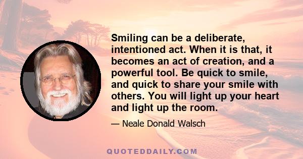 Smiling can be a deliberate, intentioned act. When it is that, it becomes an act of creation, and a powerful tool. Be quick to smile, and quick to share your smile with others. You will light up your heart and light up