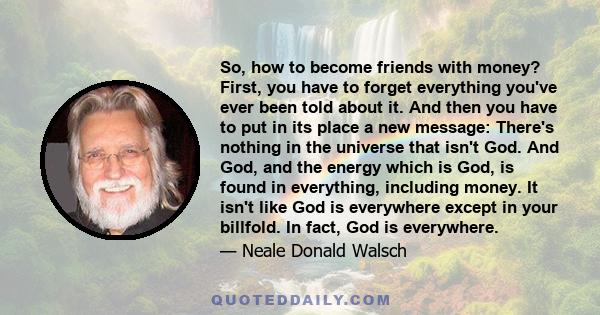 So, how to become friends with money? First, you have to forget everything you've ever been told about it. And then you have to put in its place a new message: There's nothing in the universe that isn't God. And God,