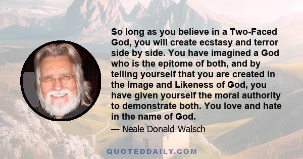 So long as you believe in a Two-Faced God, you will create ecstasy and terror side by side. You have imagined a God who is the epitome of both, and by telling yourself that you are created in the Image and Likeness of