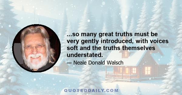 ...so many great truths must be very gently introduced, with voices soft and the truths themselves understated.