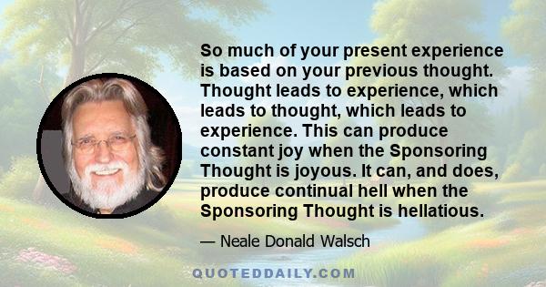 So much of your present experience is based on your previous thought. Thought leads to experience, which leads to thought, which leads to experience. This can produce constant joy when the Sponsoring Thought is joyous.