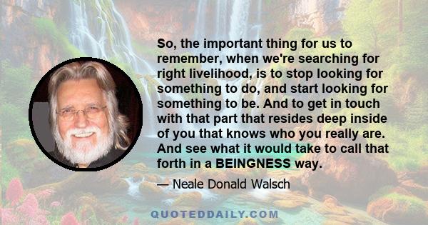 So, the important thing for us to remember, when we're searching for right livelihood, is to stop looking for something to do, and start looking for something to be. And to get in touch with that part that resides deep