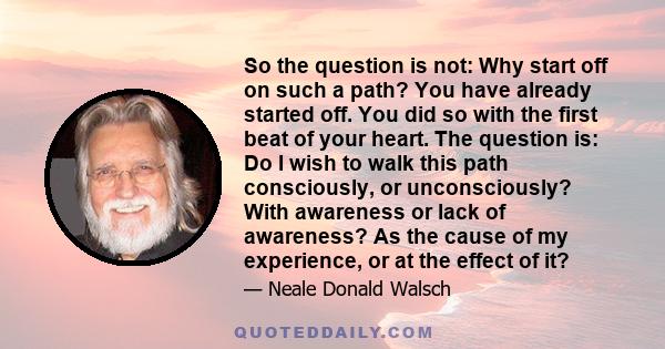 So the question is not: Why start off on such a path? You have already started off. You did so with the first beat of your heart. The question is: Do I wish to walk this path consciously, or unconsciously? With