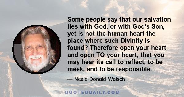 Some people say that our salvation lies with God, or with God's Son, yet is not the human heart the place where such Divinity is found? Therefore open your heart, and open TO your heart, that you may hear its call to