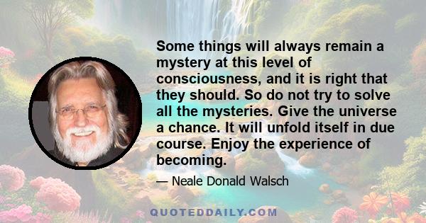 Some things will always remain a mystery at this level of consciousness, and it is right that they should. So do not try to solve all the mysteries. Give the universe a chance. It will unfold itself in due course. Enjoy 