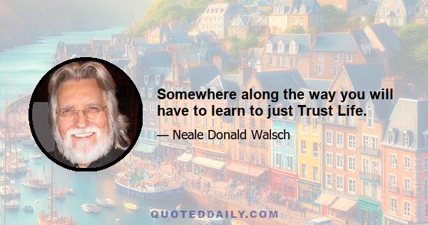 Somewhere along the way you will have to learn to just Trust Life.