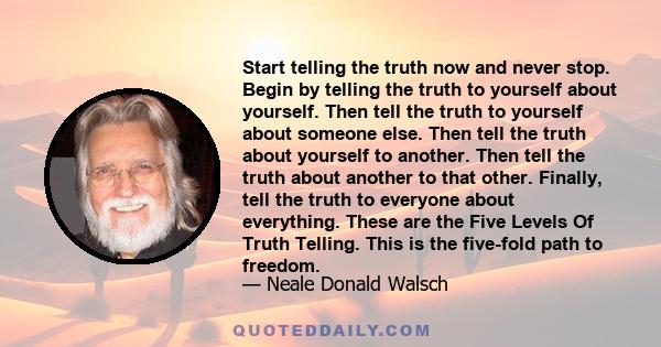 Start telling the truth now and never stop. Begin by telling the truth to yourself about yourself. Then tell the truth to yourself about someone else. Then tell the truth about yourself to another. Then tell the truth