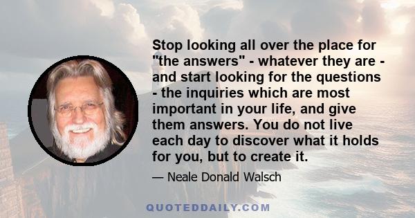 Stop looking all over the place for the answers - whatever they are - and start looking for the questions - the inquiries which are most important in your life, and give them answers. You do not live each day to