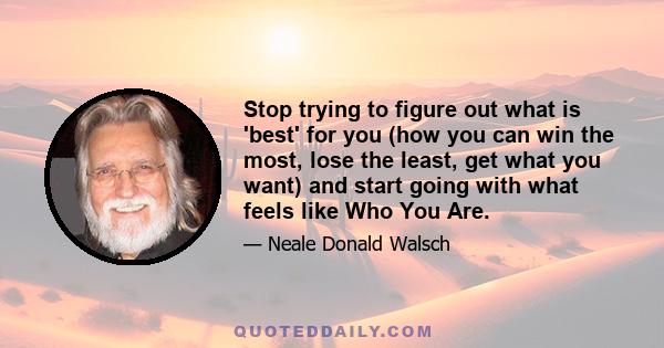 Stop trying to figure out what is 'best' for you (how you can win the most, lose the least, get what you want) and start going with what feels like Who You Are.