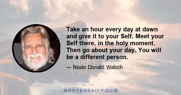 Take an hour every day at dawn and give it to your Self. Meet your Self there, in the holy moment. Then go about your day. You will be a different person.