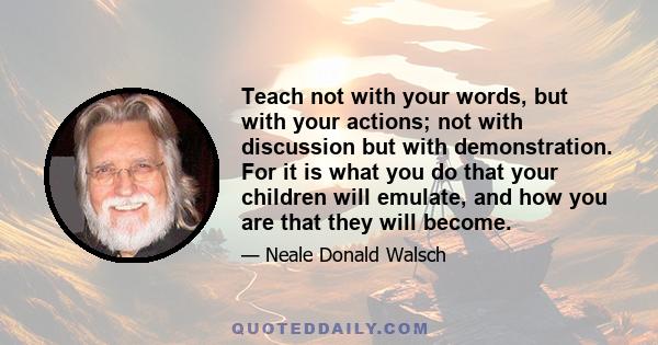 Teach not with your words, but with your actions; not with discussion but with demonstration. For it is what you do that your children will emulate, and how you are that they will become.