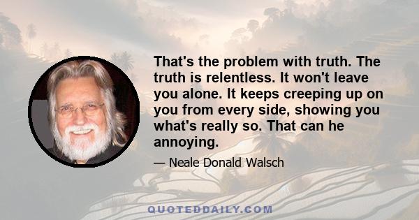 That's the problem with truth. The truth is relentless. It won't leave you alone. It keeps creeping up on you from every side, showing you what's really so. That can he annoying.