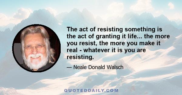 The act of resisting something is the act of granting it life... the more you resist, the more you make it real - whatever it is you are resisting.